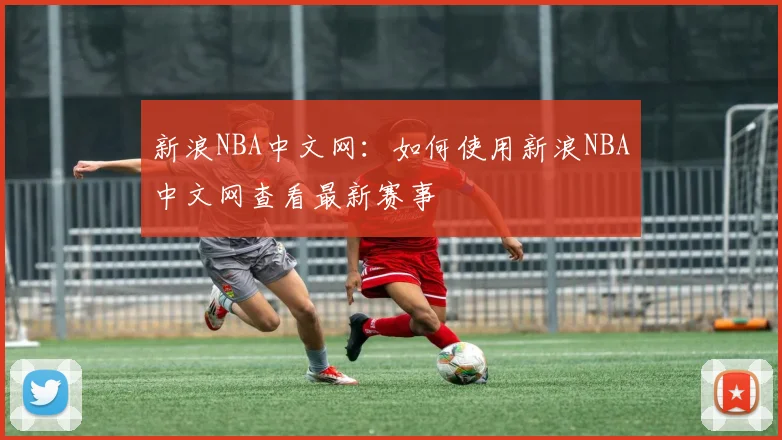 新浪NBA中文网：如何使用新浪NBA中文网查看最新赛事