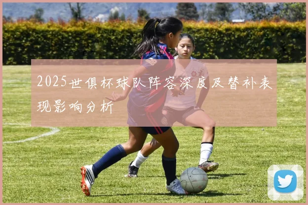 2025世俱杯球队阵容深度及替补表现影响分析