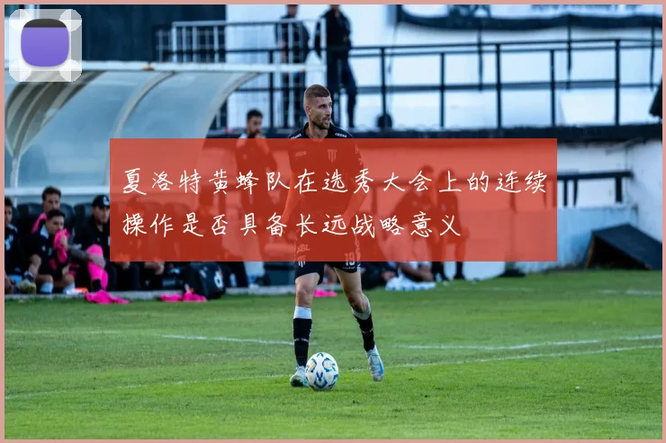 夏洛特黄蜂队在选秀大会上的连续操作是否具备长远战略意义